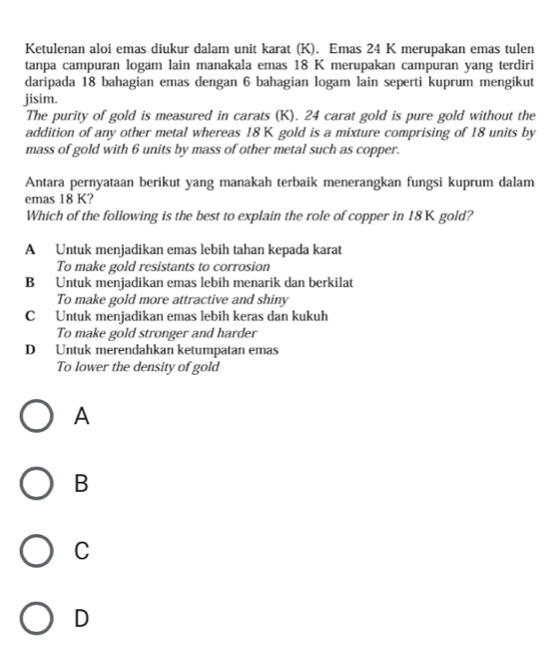 Ketulenan aloi emas diukur dalam unit karat (K). Emas 24 K merupakan emas tulen
tanpa campuran logam lain manakala emas 18 K merupakan campuran yang terdiri
daripada 18 bahagian emas dengan 6 bahagian logam lain seperti kuprum mengikut
jisim.
The purity of gold is measured in carats (K). 24 carat gold is pure gold without the
addition of any other metal whereas 18 K gold is a mixture comprising of 18 units by
mass of gold with 6 units by mass of other metal such as copper.
Antara pernyataan berikut yang manakah terbaik menerangkan fungsi kuprum dalam
emas 18 K?
Which of the following is the best to explain the role of copper in 18K gold?
A Untuk menjadikan emas lebih tahan kepada karat
To make gold resistants to corrosion
B Untuk menjadikan emas lebih menarik dan berkilat
To make gold more attractive and shiny
C Untuk menjadikan emas lebih keras dan kukuh
To make gold stronger and harder
D Untuk merendahkan ketumpatan emas
To lower the density of gold
A
B
C
D