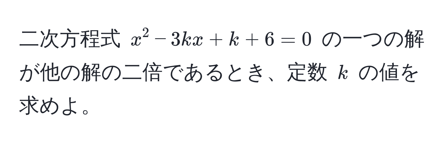 二次方程式 $x^2 - 3kx + k + 6 = 0$ の一つの解が他の解の二倍であるとき、定数 $k$ の値を求めよ。