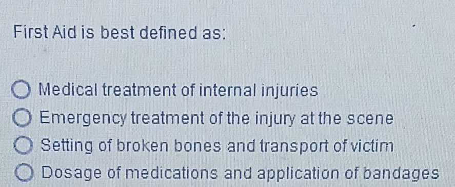 First Aid is best defined as:
Medical treatment of internal injuries
Emergency treatment of the injury at the scene
Setting of broken bones and transport of victim
Dosage of medications and application of bandages