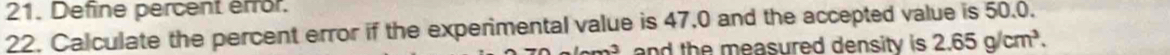 Define percent error. 
22. Calculate the percent error if the experimental value is 47,0 and the accepted value is 50.0. 
and the measured density is . 2.65g/cm^3.