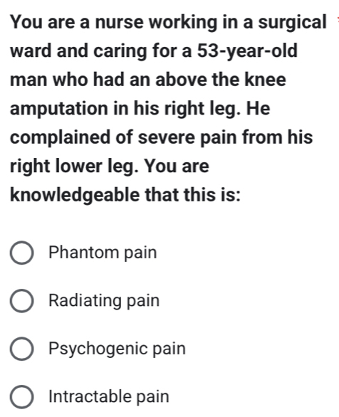 You are a nurse working in a surgical
ward and caring for a 53-year-old
man who had an above the knee
amputation in his right leg. He
complained of severe pain from his
right lower leg. You are
knowledgeable that this is:
Phantom pain
Radiating pain
Psychogenic pain
Intractable pain