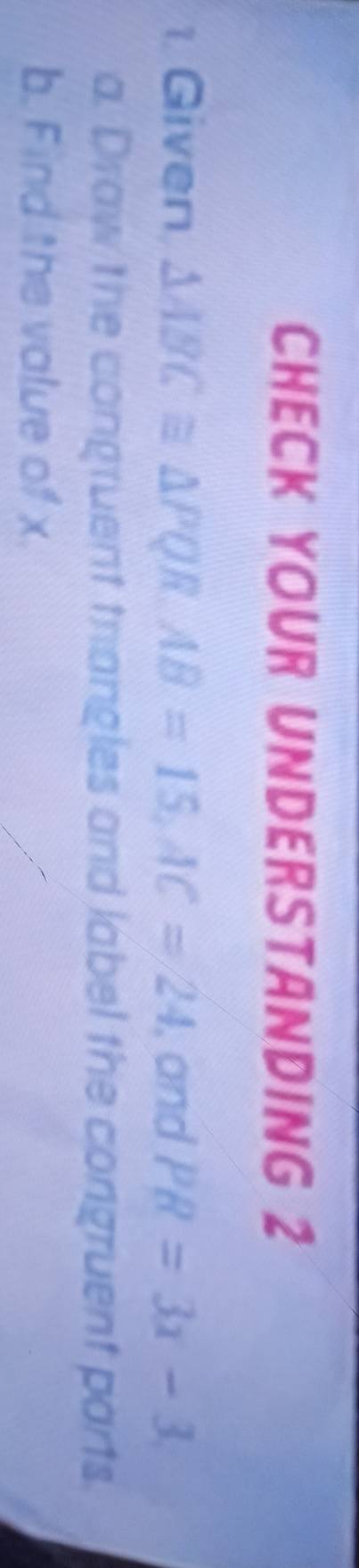 CHECK YOUR UNDERSTANDING 2 
1. Given △ ABC≌ △ PQR, AB=15, AC=24 , and PR=3x-3
a. Draw the congruent trangles and label the congruent parts. 
b. Find the value of x.