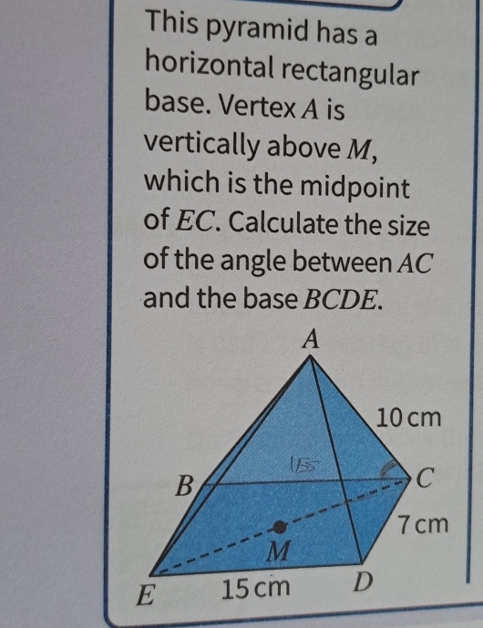 This pyramid has a 
horizontal rectangular 
base. Vertex A is 
vertically above M, 
which is the midpoint 
of EC. Calculate the size 
of the angle between AC
and the base BCDE.