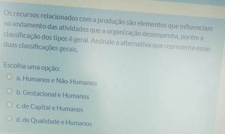 Os recursos relacionados com a produção são elementos que influenciam
no andamento das atividades que a organização desempenha, porém a
classificação dos tipos é geral. Assinale a alternativa que representa essas
duas classificações gerais.
Escolha uma opção:
a. Humanos e Não-Humanos
b. Gestacional e Humanos
c. de Capital e Humanos
d. de Qualidade e Humanos