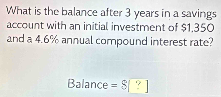 What is the balance after 3 years in a savings 
account with an initial investment of $1,350
and a 4.6% annual compound interest rate? 
Balance = $[?]