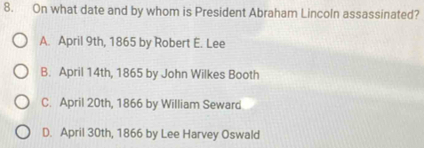 On what date and by whom is President Abraham Lincoln assassinated?
A. April 9th, 1865 by Robert É. Lee
B. April 14th, 1865 by John Wilkes Booth
C. April 20th, 1866 by William Seward
D. April 30th, 1866 by Lee Harvey Oswald