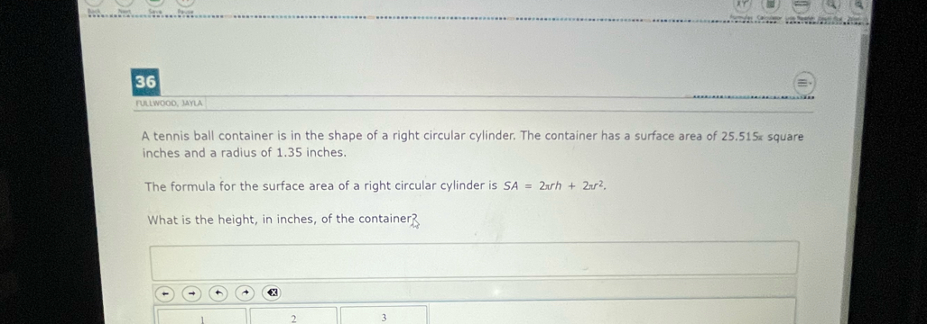 FULLWOOD, JAYLA 
A tennis ball container is in the shape of a right circular cylinder. The container has a surface area of 25.515% square
inches and a radius of 1.35 inches. 
The formula for the surface area of a right circular cylinder is SA=2π rh+2π r^2. 
What is the height, in inches, of the container? 
2 3