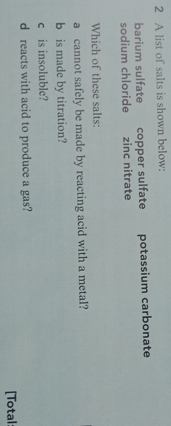 A list of salts is shown below: 
barium sulfate copper sulfate potassium carbonate 
sodium chloride zinc nitrate 
Which of these salts: 
a cannot safely be made by reacting acid with a metal? 
b is made by titration? 
c£is insoluble? 
d reacts with acid to produce a gas? 
[Total: