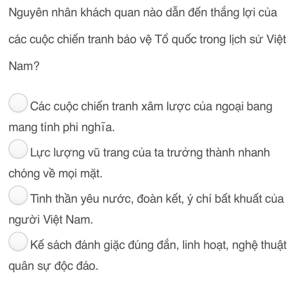 Nguyên nhân khách quan nào dẫn đến thắng lợi của
các cuộc chiến tranh bảo vệ Tổ quốc trong lịch sử Việt
Nam?
Các cuộc chiến tranh xâm lược của ngoại bang
mang tính phi nghĩa.
Lực lượng vũ trang của ta trưởng thành nhanh
chóng về mọi mặt.
Tinh thần yêu nước, đoàn kết, ý chí bất khuất của
người Việt Nam.
Kế sách đánh giặc đúng đắn, linh hoạt, nghệ thuật
quân sự độc đáo.