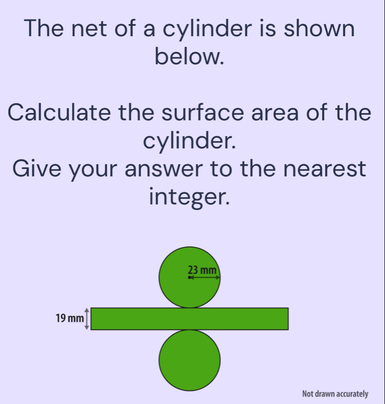 The net of a cylinder is shown 
below. 
Calculate the surface area of the 
cylinder. 
Give your answer to the nearest 
integer.
23 mm
19mm^4□
□  □ 
□ ,□ )
□ 
beginpmatrix endvmatrix () 
Not drawn accurately