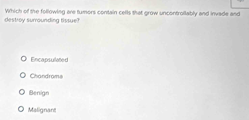 Which of the following are tumors contain cells that grow uncontrollably and invade and
destroy surrounding tissue?
Encapsulated
Chondroma
Benign
Malignant