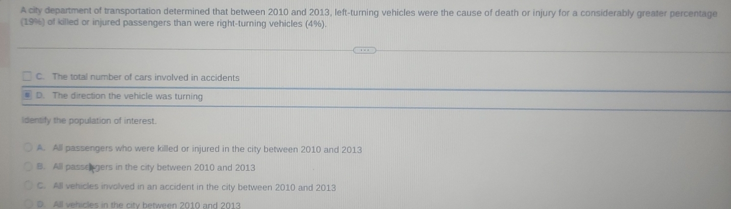 A city department of transportation determined that between 2010 and 2013, left-turning vehicles were the cause of death or injury for a considerably greater percentage
(19%) of killed or injured passengers than were right-turning vehicles (4%).
C. The total number of cars involved in accidents
I D. The direction the vehicle was turning
Identify the population of interest.
A. All passengers who were killed or injured in the city between 2010 and 2013
B. All passegers in the city between 2010 and 2013
C. All vehicles involved in an accident in the city between 2010 and 2013
D. All vehicles in the city between 2010 and 2013