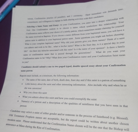 rorm, Confirmation practive (if possible), and 1 ceremony. Their immediate role demands time, 
commisment, and willisgness to engage in faith-sharing activities with their candidates. 
Neleeting a Saist Name and Essay: At your Confirmation, you enter into a deeper relationship with 
God. One Conflomation custom is to choose a name which symbolizes this relationship. Your 
Conflrmation name reflect you choice of a saintly patron, which sometimes means claiming for yourself 
the name received at Baptism. If you choose a name different from your baptismal name, you will have a 
patron saint in addition to your baptismal patron saint. Some questions you might ask before choosing: 
What is your complete baptismal name? Why did your parents give you these names? Think of a saint 
you admire and wish to be like…what is his/her name? What is the feast day, is it a special day in your 
life? Are there any miracles associated with this saint? Is it the name of your sponsor? Is there a family 
name or confirmation name that is passed through the generations? What do you want your 
Confirmation name to be? Why? What does your Confirmation name and your Confirmation Saint mean 
to you? 
Candidates should submit a one to two paged typed, double spaced essay about your Confirmation 
name patron. 
Reports must include, at a minimum, the following information: 
The name of the saint, date of birth, death date, feast day and if this saint is a patron of something 
Little history about the saint and other interesting information. Also include why and when he or 
she was canonized 
Why you chose this sain 
What you admire about this saint and how you could exemplify the saint 
Name(s) of a person and a description of the qualities of saintliness that you have seen in that 
person 
Candidate may select a saint of either gender and/or someone in the process of Sainthood (e.g. Blessed). 
Old Testament Prophets names are acceptable, but the report could be written about another chosen 
modern saint. Please understand that the Confirmation Name chosen will be the one that the Bishop will 
announce at Mass during the Rite of Confirmation.