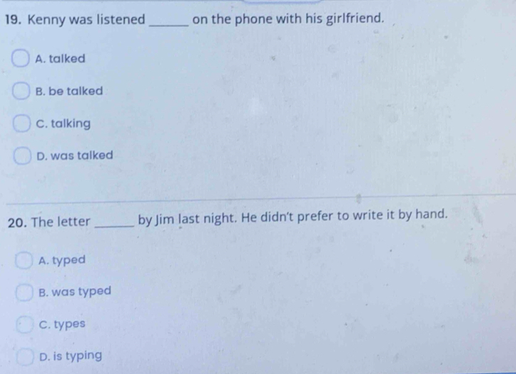 Kenny was listened _on the phone with his girlfriend.
A. talked
B. be talked
C. talking
D. was talked
20. The letter _by Jim last night. He didn't prefer to write it by hand.
A. typed
B. was typed
C. types
D. is typing