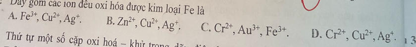 Day gồm các ion đều oxi hóa được kim loại Fe là
A. Fe^(3+), Cu^(2+), Ag^+. B. Zn^(2+), Cu^(2+), Ag^+. C. Cr^(2+), Au^(3+), Fe^(3+). D. Cr^(2+), Cu^(2+), Ag^+. 
Thứ tự một Shat O căp oxi hoá - khử tron 1 3