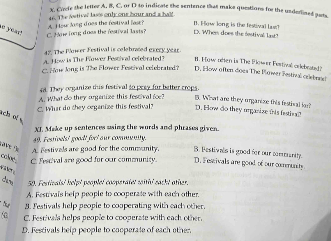 Circle the letter A, B, C, or D to indicate the sentence that make questions for the underlined parts.
46. The festival lasts only one hour and a half.
A. How long does the festival last?
B. How long is the festival last?
e year! C. How long does the festival lasts?
D. When does the festival last?
47. The Flower Festival is celebrated every year.
A. How is The Flower Festival celebrated?
B. How often is The Flower Festival celebrated?
C. How long is The Flower Festival celebrated? D. How often does The Flower Festival celebrate?
48. They organize this festival to pray for better crops.
A. What do they organize this festival for?
B. What are they organize this festival for?
C. What do they organize this festival?
D. How do they organize this festival?
ach of th
XI. Make up sentences using the words and phrases given.
49. Festivals/ good/ for/ our community.
lave (3 A. Festivals are good for the community.
B. Festivals is good for our community.
colorfu C. Festival are good for our community.
D. Festivals are good of our community.
ter 
dane 50. Festivals/ help/ people/ cooperate/ with/ each/ other.
A. Festivals help people to cooperate with each other.
tha B. Festivals help people to cooperating with each other.
(43) C. Festivals helps people to cooperate with each other.
D. Festivals help people to cooperate of each other.