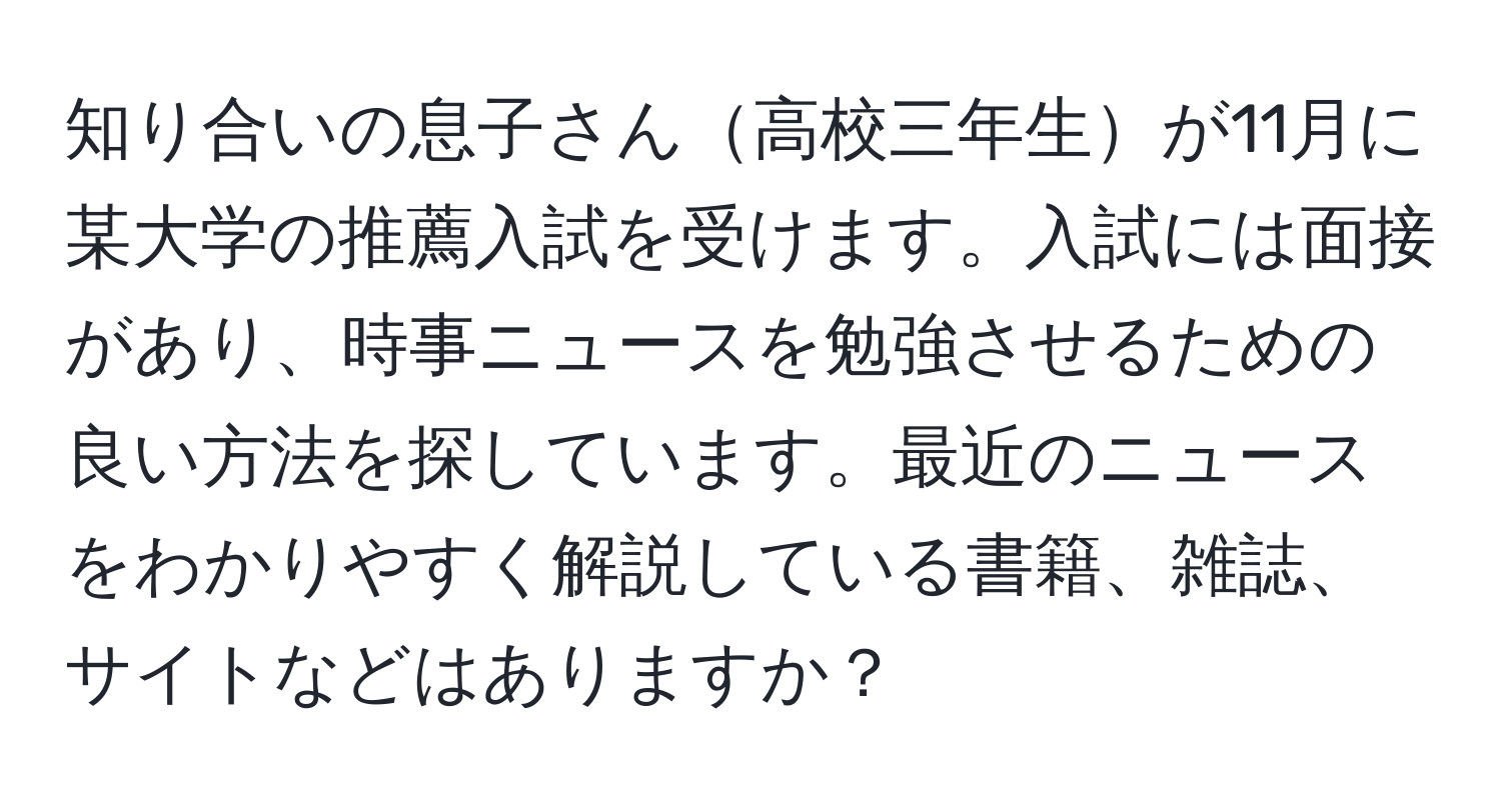 知り合いの息子さん高校三年生が11月に某大学の推薦入試を受けます。入試には面接があり、時事ニュースを勉強させるための良い方法を探しています。最近のニュースをわかりやすく解説している書籍、雑誌、サイトなどはありますか？