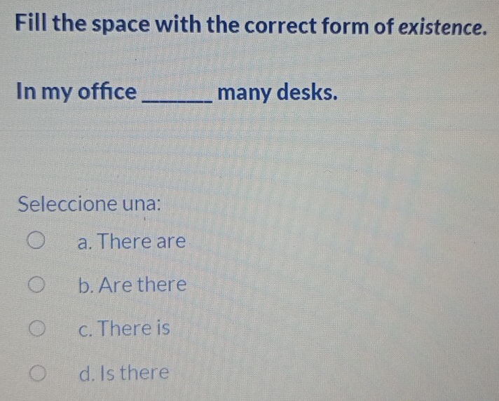 Fill the space with the correct form of existence.
In my offce _many desks.
Seleccione una:
a. There are
b. Are there
c. There is
d. Is there