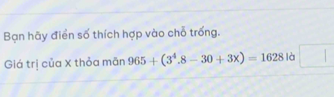 Bạn hãy điển số thích hợp vào chỗ trống. 
Giá trị của X thỏa mãn 965+(3^4.8-30+3x)=1628 là □