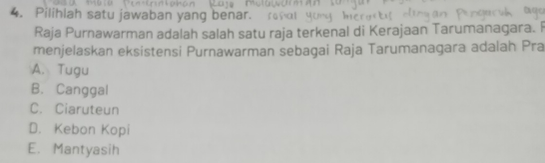 Pilihlah satu jawaban yang benar.
Raja Purnawarman adalah salah satu raja terkenal di Kerajaan Tarumanagara. F
menjelaskan eksistensi Purnawarman sebagai Raja Tarumanagara adalah Pra
A. Tugu
B. Canggal
C. Ciaruteun
D. Kebon Kopi
E. Mantyasih