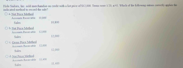 Hole Sailors, Inc. sold merchandise on credit with a list price of $12,000. Terms were 1/20, n/45. Which of the following entries correctly applies the
indicated method to record the sale?
a. Net Price Method
Accounts Recervable 10,800
Sales 10,800
b. Net Price Method
Accounts Receivable 12,000
Sales 12,000
c. Gross Price Method
Accounts Receivable 12,000
Sales 12,000
d. Net Price Method
Accounts Receivable 11,400
Sales 11,400