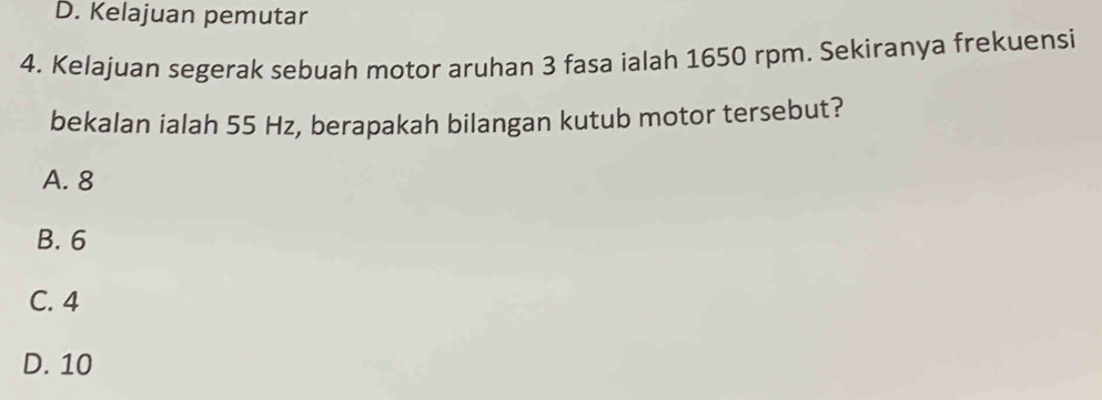 D. Kelajuan pemutar
4. Kelajuan segerak sebuah motor aruhan 3 fasa ialah 1650 rpm. Sekiranya frekuensi
bekalan ialah 55 Hz, berapakah bilangan kutub motor tersebut?
A. 8
B. 6
C. 4
D. 10