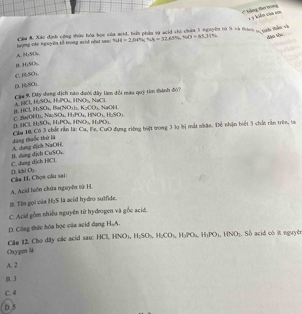 _ 7 bằng thơ trong
T ý kiến của em
Câu 8. Xác định cộng thức hóa học của acid, biết phân tử acid chỉ chứa 1 nguyên tử S và thành p. tính thần và
lượng các nguyên tố trong acid như sau: % H=2,04% ;% S=32,65% ,% O=65,31% .
dân tộc.
A. H_2SO_4.
B. H_2SO_5.
C. H_2SO_3.
D. H_2SO_2.
Câu 9. Dãy dung dịch nào dưới đây làm đồi màu quỳ tím thành đỏ?
A. HCl,H_2SO_4,H_3PO_4,HNO_3 NaCl
B. HCl,H_2SO_4,Ba(NO_3)_2,K_2CO_3 , N OH.
C. Ba(OH)_2,Na_2SO_4,H_3PO_4,HNO_3,H_2SO_3.
D. HCl,H_2SO_4,H_3PO_4,HNO_3,H_3PO_3.
Câu 10. Có 3 chất rắn là: Cu, Fe, CuO đựng riêng biệt trong 3 lọ bị mất nhãn. Để nhận biết 3 chất rắn trên, ta
dùng thuốc thử là
A. dung dịch NaOH.
B. dung dịch CuS O_4
C. dung dịch HCl.
D. khí O_2.
Câu 11. Chọn câu sai:
A. Acid luôn chứa nguyên tử H.
B. Tên gọi của H₂S là acid hydro sulfide.
C. Acid gồm nhiều nguyên tử hydrogen và gốc acid.
D. Công thức hóa học của acid dạng H_nA.
Câu 12. Cho dãy các acid sau: HCl, HNO_3,H_2SO_3,H_2CO_3,H_3PO_4,H_3PO_3,HNO_2. Số acid có ít nguyên
Oxygen là
A. 2
B. 3
C. 4
D. 5