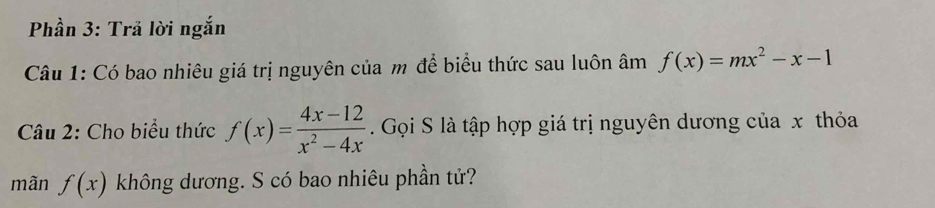 Phần 3: Trã lời ngắn
Câu 1: Có bao nhiêu giá trị nguyên của m để biểu thức sau luôn âm f(x)=mx^2-x-1
Câu 2: Cho biểu thức f(x)= (4x-12)/x^2-4x . Gọi S là tập hợp giá trị nguyên dương của x thỏa
mãn f(x) không dương. S có bao nhiêu phần tử?