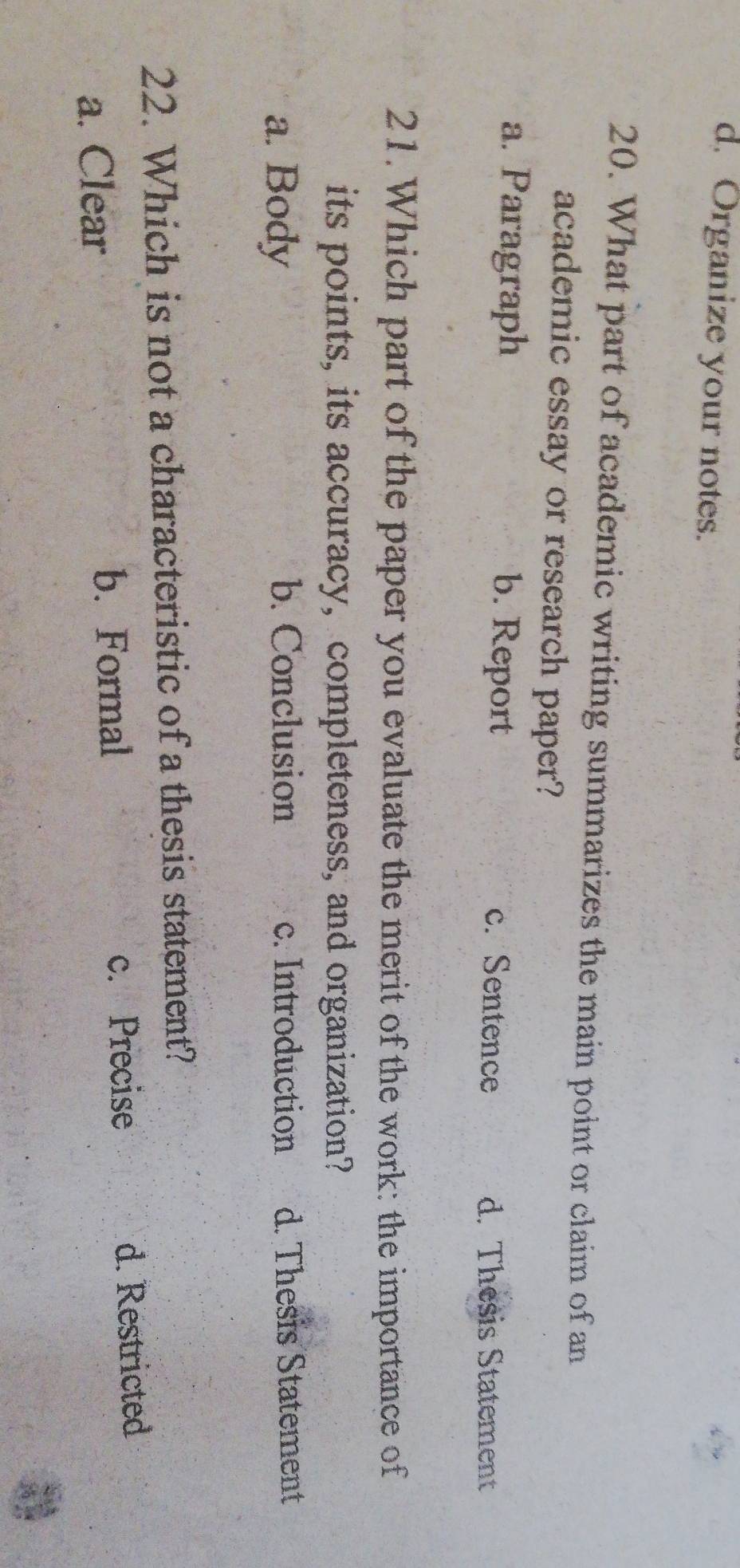 d. Organize your notes.
20. What part of academic writing summarizes the main point or claim of an
academic essay or research paper?
a. Paragraph b. Report c. Sentence d. Thesis Statement
21.Which part of the paper you evaluate the merit of the work: the importance of
its points, its accuracy, completeness, and organization?
a. Body d. Thesis Statement
b. Conclusion c. Introduction
22. Which is not a characteristic of a thesis statement?
c. Precise
a. Clear b. Formal d. Restricted