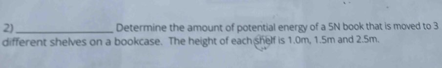 2)_ Determine the amount of potential energy of a 5N book that is moved to 3
different shelves on a bookcase. The height of each shelf is 1.0m, 1.5m and 2.5m.