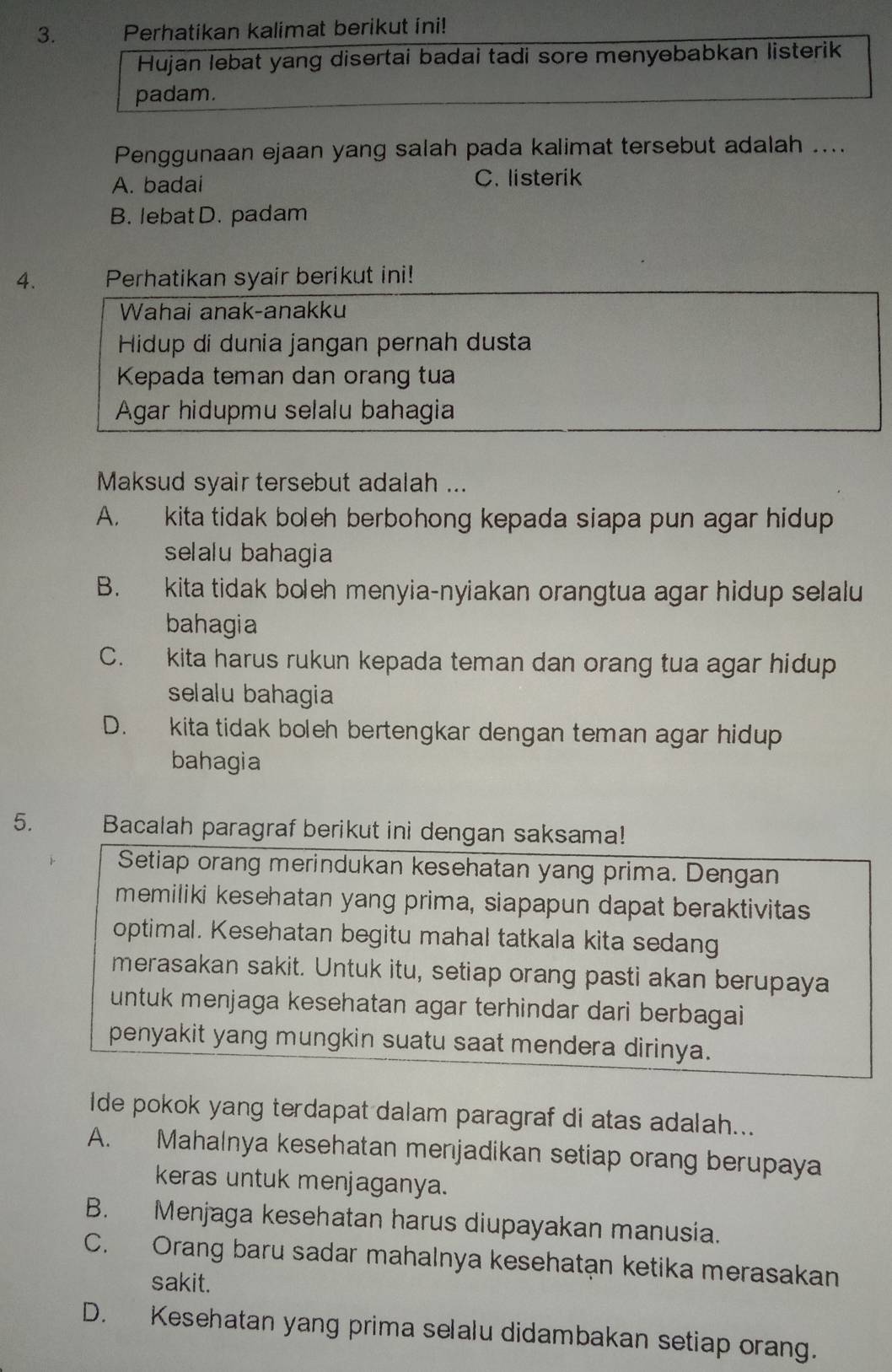 Perhatikan kalimat berikut ini!
Hujan lebat yang disertai badai tadi sore menyebabkan listerik
padam.
Penggunaan ejaan yang salah pada kalimat tersebut adalah ....
A. badai C. listerik
B. lebat D. padam
4. Perhatikan syair berikut ini!
Wahai anak-anakku
Hidup di dunia jangan pernah dusta
Kepada teman dan orang tua
Agar hidupmu selalu bahagia
Maksud syair tersebut adalah ...
A. kita tidak boleh berbohong kepada siapa pun agar hidup
selalu bahagia
B. kita tidak boleh menyia-nyiakan orangtua agar hidup selalu
bahagia
C. kita harus rukun kepada teman dan orang tua agar hidup
selalu bahagia
D. kita tidak boleh bertengkar dengan teman agar hidup
bahagia
5. Bacalah paragraf berikut ini dengan saksama!
Setiap orang merindukan kesehatan yang prima. Dengan
memiliki kesehatan yang prima, siapapun dapat beraktivitas
optimal. Kesehatan begitu mahal tatkala kita sedang
merasakan sakit. Untuk itu, setiap orang pasti akan berupaya
untuk menjaga kesehatan agar terhindar dari berbagai
penyakit yang mungkin suatu saat mendera dirinya.
Ide pokok yang terdapat dalam paragraf di atas adalah...
A. Mahalnya kesehatan menjadikan setiap orang berupaya
keras untuk menjaganya.
B. Menjaga kesehatan harus diupayakan manusia.
C. Orang baru sadar mahalnya kesehatạn ketika merasakan
sakit.
D. Kesehatan yang prima selalu didambakan setiap orang.