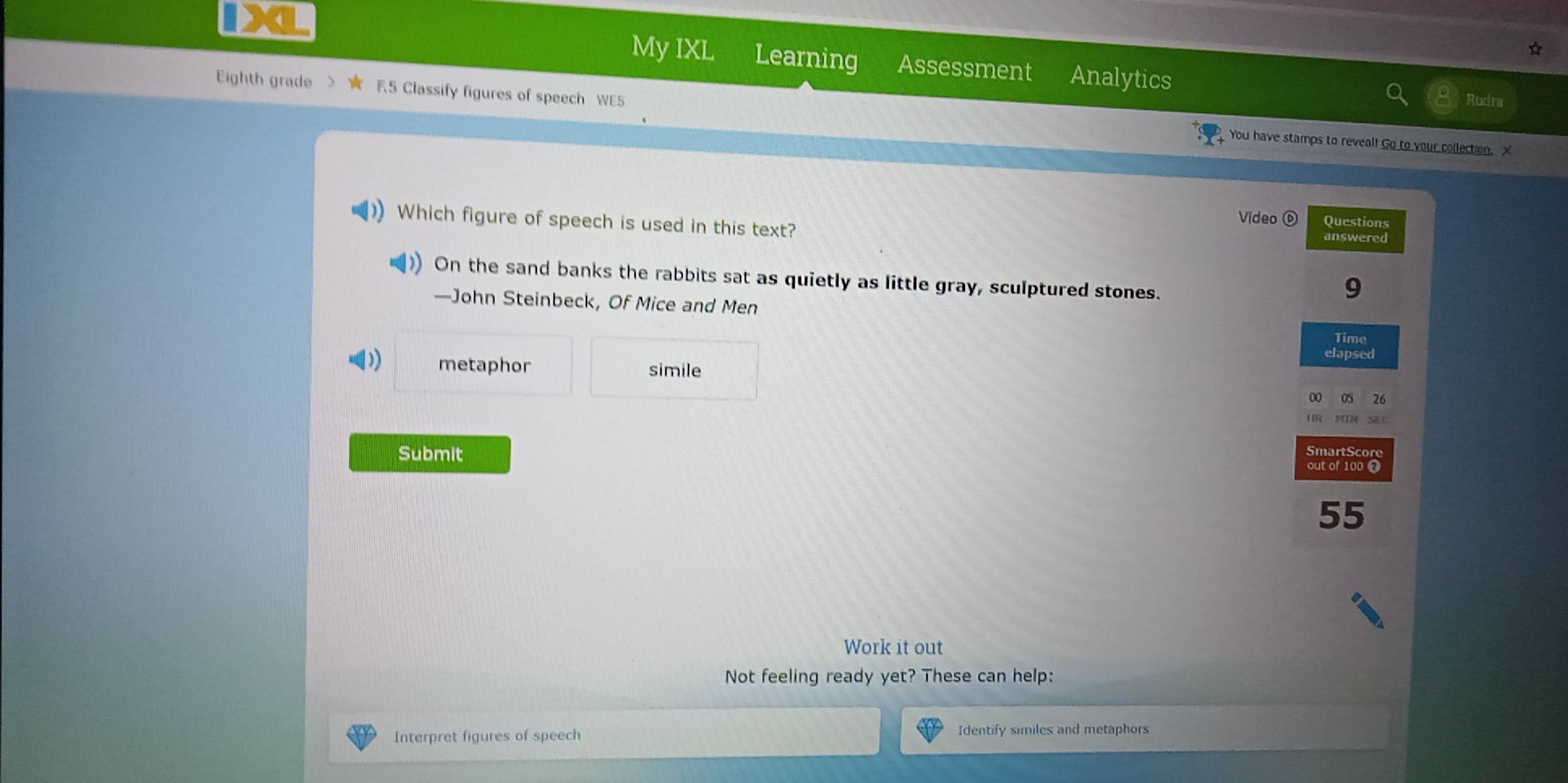 My IXL Learning Assessment Analytics Rudra 
Eighth grade R5 Classify figures of speech WE5 
You have stamps to reveal! Go to your collection. X 
Which figure of speech is used in this text? 
Video Questions 
answered 
On the sand banks the rabbits sat as quietly as little gray, sculptured stones. 
9 
—John Steinbeck, Of Mice and Men 
Time 
) metaphor 
elapsed 
simile 
OS 26 
[ MIN SEC 
martSc 
Submit out of 100 
55 
Work it out 
Not feeling ready yet? These can help: 
Interpret figures of speech Identify similes and metaphors