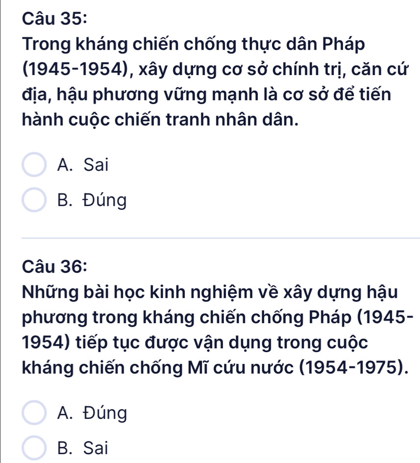 Trong kháng chiến chống thực dân Pháp
(1945-1954), xây dựng cơ sở chính trị, căn cứ
địa, hậu phương vững mạnh là cơ sở để tiến
hành cuộc chiến tranh nhân dân.
A. Sai
B. Đúng
Câu 36:
Những bài học kinh nghiệm về xây dựng hậu
phương trong kháng chiến chống Pháp (1945-
1954) tiếp tục được vận dụng trong cuộc
kháng chiến chống Mĩ cứu nước (1954-1975).
A. Đúng
B. Sai