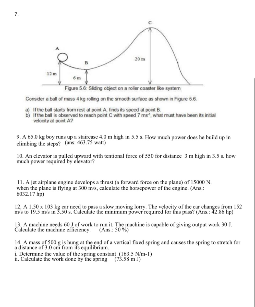 Consider a ball of mass 4 kg rolling on the smooth surface as shown in Figure 5.6. 
a) If the ball starts from rest at point A, finds its speed at point B. 
b) If the ball is observed to reach point C with speed 7ms^(-1) , what must have been its initial 
velocity at point A? 
9. A 65.0 kg boy runs up a staircase 4.0 m high in 5.5 s. How much power does he build up in 
climbing the steps? (ans: 463.75 watt) 
10. An elevator is pulled upward with tentional force of 550 for distance 3 m high in 3.5 s. how 
much power required by elevator? 
11. A jet airplane engine develops a thrust (a forward force on the plane) of 15000 N. 
when the plane is flying at 300 m/s, calculate the horsepower of the engine. (Ans.:
6032.17 hp) 
12. A1.50* 103 kg car need to pass a slow moving lorry. The velocity of the car changes from 152
m/s to 19.5 m/s in 3.50 s. Calculate the minimum power required for this pass? (Ans.: 42.86 hp) 
13. A machine needs 60 J of work to run it. The machine is capable of giving output work 30 J. 
Calculate the machine efficiency. (Ans.: 50 %) 
14. A mass of 500 g is hung at the end of a vertical fixed spring and causes the spring to stretch for 
a distance of 3.0 cm from its equilibrium. 
i. Determine the value of the spring constant (163.5N/1 m-1) 
ii. Calculate the work done by the spring (73.58 m J)