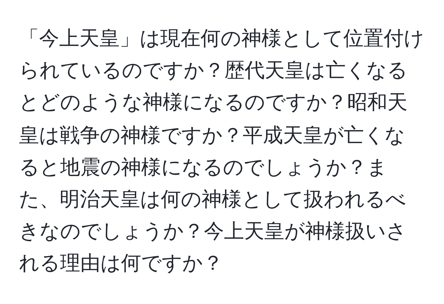 「今上天皇」は現在何の神様として位置付けられているのですか？歴代天皇は亡くなるとどのような神様になるのですか？昭和天皇は戦争の神様ですか？平成天皇が亡くなると地震の神様になるのでしょうか？また、明治天皇は何の神様として扱われるべきなのでしょうか？今上天皇が神様扱いされる理由は何ですか？