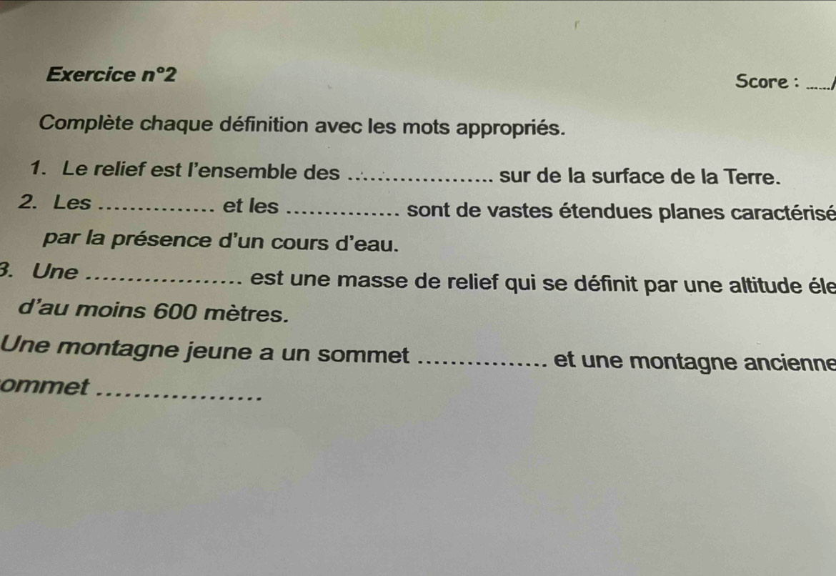 Exercice n°2 Score :_ 
Complète chaque définition avec les mots appropriés. 
1. Le relief est l’ensemble des _sur de la surface de la Terre. 
2.Les _et les _sont de vastes étendues planes caractérisé 
par la présence d'un cours d'eau. 
3. Une _ est un e masse de relief qui se définit par une altitude éle 
d'au moins 600 mètres. 
Une montagne jeune a un sommet _et un e montagne ancienne 
ommet_