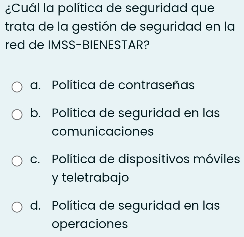 ¿Cuál la política de seguridad que
trata de la gestión de seguridad en la
red de IMSS-BIENESTAR?
a. Política de contraseñas
b. Política de seguridad en las
comunicaciones
c. Política de dispositivos móviles
y teletrabajo
d. Política de seguridad en las
operaciones