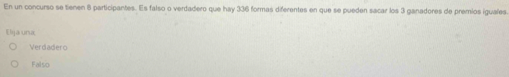 En un concurso se tienen 8 participantes. Es falso o verdadero que hay 336 formas diferentes en que se pueden sacar los 3 ganadores de premios iguales.
Elja una
Verdadero
Falso