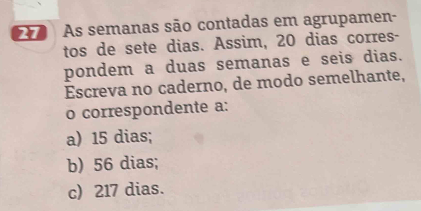 As semanas são contadas em agrupamen-
tos de sete dias. Assim, 20 dias corres-
pondem a duas semanas e seis dias.
Escreva no caderno, de modo semelhante,
o correspondente a:
a) 15 dias;
b) 56 dias;
c) 217 dias.