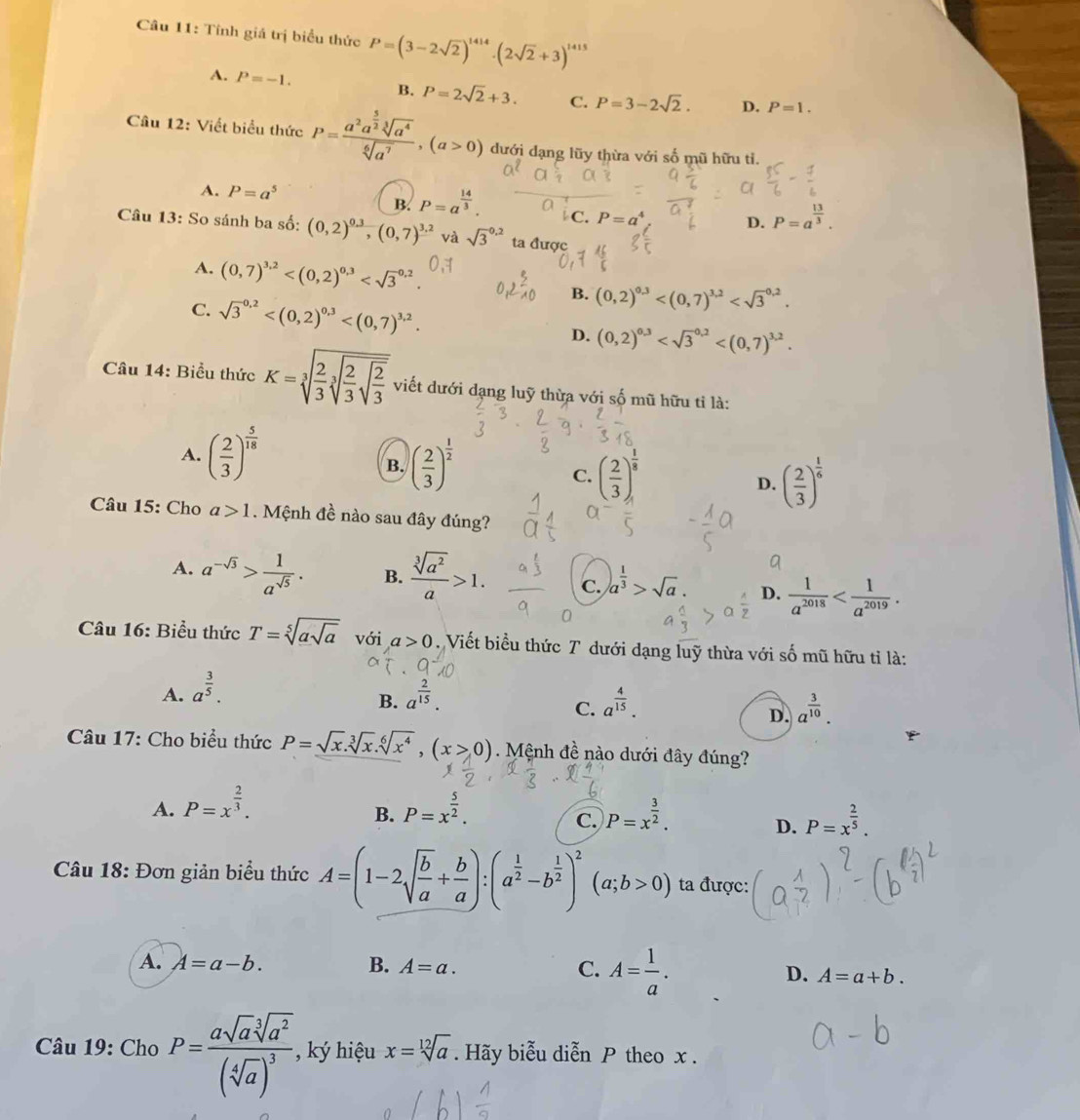 Tính giá trị biểu thức P=(3-2sqrt(2))^1414· (2sqrt(2)+3)^1415
A. P=-1.
B. P=2sqrt(2)+3. C. P=3-2sqrt(2). D. P=1.
Cầu 12: Viết biểu thức P=frac a^2a^(frac 5)2sqrt[3](a^4)sqrt[6](a^7),(a>0) dưới dạng lũy thừa với số mũ hữu tỉ.
A. P=a^5 B. P=a^(frac 14)3. C. P= aª D. P=a^(frac 13)3.
Câu 13: So sánh ba số: (0,2)^ (0.3)/, (0,7)^frac 3.2 và sqrt 3^((0.2) ta được
A. (0,7)^3,2) B. (0,2)^0,3
C. sqrt 3^((0.2) D. (0,2)^0.3)
Câu 14: Biểu thức K=sqrt[3](frac 2)3sqrt[3](frac 2)3sqrt(frac 2)3 viết dưới dạng luỹ thừa với số mũ hữu tỉ là:
A. ( 2/3 )^ 5/18 
B. ( 2/3 )^ 1/2  ( 2/3 )^ 1/8  ( 2/3 )^ 1/6 
C.
D.
Câu 15: Cho a>1. Mệnh đề nào sau đây đúng?
A. a^(-sqrt(3))> 1/a^(sqrt(5)) . B.  sqrt[3](a^2)/a >1. c. )a^(frac 1)3>sqrt(a). D.  1/a^(2018) 
Câu 16: Biểu thức T=sqrt[5](asqrt a) với a>0.  Viết biểu thức T dưới dạng luỹ thừa với số mũ hữu tỉ là:
A. a^(frac 3)5. a^(frac 2)15.
B.
C. a^(frac 4)15. a^(frac 3)10.
D.
Câu 17: Cho biểu thức P=sqrt(x).sqrt[3](x).sqrt[6](x^4),(x>0) Mệnh đề nào dưới đây đúng?
A. P=x^(frac 2)3. P=x^(frac 5)2. P=x^(frac 3)2.
B.
C.
D. P=x^(frac 2)5.
Câu 18: Đơn giản biểu thức A=(1-2sqrt(frac b)a+ b/a ):(a^(frac 1)2-b^(frac 1)2)^2 (a;b>0) ta được:
A. A=a-b. B. A=a. C. A= 1/a . D. A=a+b.
Câu 19: Cho P=frac asqrt(a)sqrt[3](a^2)(sqrt[4](a))^3 ký hiệu x=sqrt[12](a). Hãy biễu diễn P theo x .