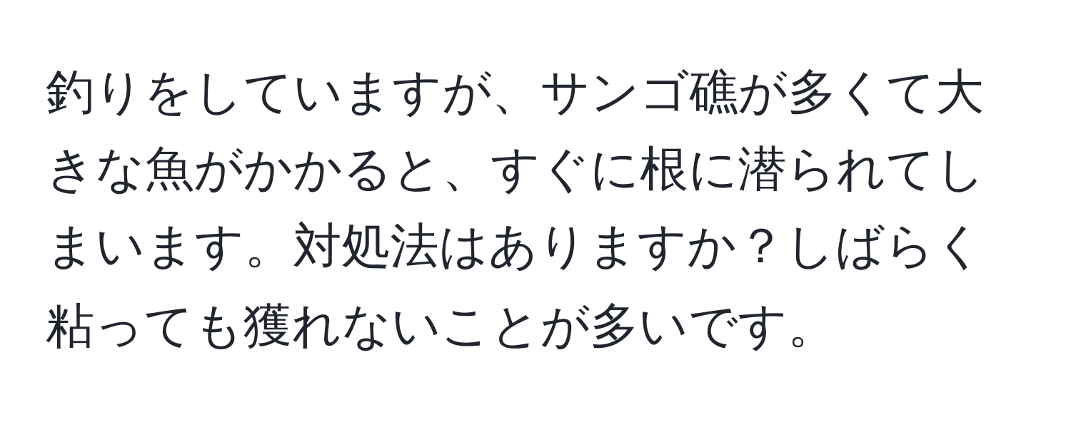 釣りをしていますが、サンゴ礁が多くて大きな魚がかかると、すぐに根に潜られてしまいます。対処法はありますか？しばらく粘っても獲れないことが多いです。