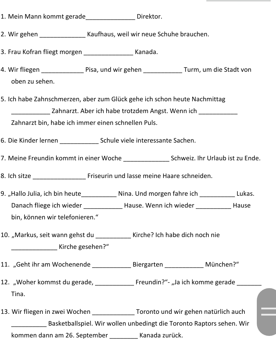 Mein Mann kommt gerade_ Direktor. 
2. Wir gehen _Kaufhaus, weil wir neue Schuhe brauchen. 
3. Frau Kofran fliegt morgen _Kanada. 
4. Wir fliegen _Pisa, und wir gehen_ Turm, um die Stadt von 
oben zu sehen. 
5. Ich habe Zahnschmerzen, aber zum Glück gehe ich schon heute Nachmittag 
_Zahnarzt. Aber ich habe trotzdem Angst. Wenn ich_ 
Zahnarzt bin, habe ich immer einen schnellen Puls. 
_ 
6. Die Kinder lernen Schule viele interessante Sachen. 
7. Meine Freundin kommt in einer Woche _Schweiz. Ihr Urlaub ist zu Ende. 
8. Ich sitze _Friseurin und lasse meine Haare schneiden. 
9. „Hallo Julia, ich bin heute_ Nina. Und morgen fahre ich _Lukas. 
Danach fliege ich wieder _Hause. Wenn ich wieder_ Hause 
bin, können wir telefonieren.“ 
10. „Markus, seit wann gehst du _Kirche? Ich habe dich noch nie 
_Kirche gesehen?“ 
11. „Geht ihr am Wochenende_ Biergarten _München?” 
12. „Woher kommst du gerade, _Freundin ?''- „Ja ich komme gerade_ 
Tina. 
13. Wir fliegen in zwei Wochen _Toronto und wir gehen natürlich auch 
_Basketballspiel. Wir wollen unbedingt die Toronto Raptors sehen. Wir 
kommen dann am 26. September _ Kanada zurück.