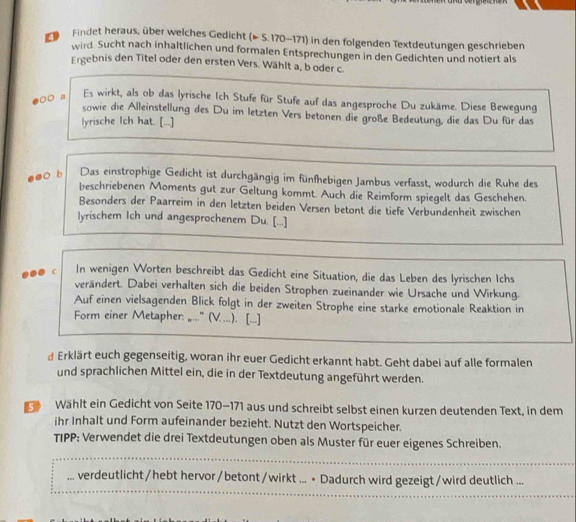 ndvergretenen 
Findet heraus, über welches Gedicht (▶ 5. 170-171) in den folgenden Textdeutungen geschrieben
wird. Sucht nach inhaltlichen und formalen Entsprechungen in den Gedichten und notiert als
Ergebnis den Titel oder den ersten Vers. Wählt a, b oder c.
○○ n Es wirkt, als ob das lyrische Ich Stufe für Stufe auf das angesproche Du zukäme. Diese Bewegung
sowie die Alleinstellung des Du im letzten Vers betonen die große Bedeutung, die das Du für das
lyrische Ich hat. [...]
e●○ b Das einstrophige Gedicht ist durchgängig im fünfhebigen Jambus verfasst, wodurch die Ruhe des
beschriebenen Moments gut zur Geltung kommt. Auch die Reimform spiegelt das Geschehen.
Besonders der Paarreim in den letzten beiden Versen betont die tiefe Verbundenheit zwischen
lyrischem Ich und angesprochenem Du. [...]
c In wenigen Worten beschreibt das Gedicht eine Situation, die das Leben des lyrischen Ichs
verändert. Dabei verhalten sich die beiden Strophen zueinander wie Ursache und Wirkung.
Auf einen vielsagenden Blick folgt in der zweiten Strophe eine starke emotionale Reaktion in
Form einer Metapher: ,..." (V....). [...]
d Erklärt euch gegenseitig, woran ihr euer Gedicht erkannt habt. Geht dabei auf alle formalen
und sprachlichen Mittel ein, die in der Textdeutung angeführt werden.
39  Wählt ein Gedicht von Seite 170-171 aus und schreibt selbst einen kurzen deutenden Text, in dem
ihr Inhalt und Form aufeinander bezieht. Nutzt den Wortspeicher.
TIPP: Verwendet die drei Textdeutungen oben als Muster für euer eigenes Schreiben.
_
…. verdeutlicht/hebt hervor/betont/wirkt ... • Dadurch wird gezeigt/wird deutlich ...
_
_