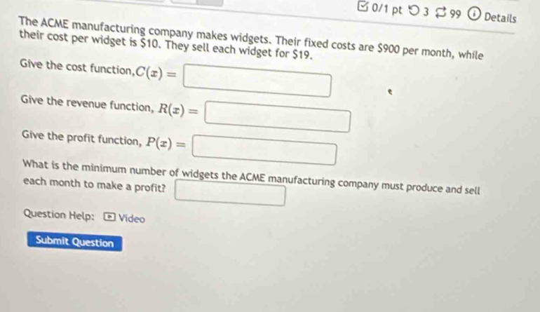 [ 0/1 pt つ 3 $ 99 ⓘ Details 
The ACME manufacturing company makes widgets. Their fixed costs are $900 per month, while 
their cost per widget is $10. They sell each widget for $19. 
Give the cost function, C(x)=□
Give the revenue function, R(x)=□
Give the profit function, P(x)=□
What is the minimum number of widgets the ACME manufacturing company must produce and sell 
each month to make a profit? □ 
Question Help: Vídeo 
Submit Question