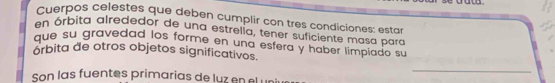 Cuerpos celestes que deben cumplir con tres condiciones: estar 
en órbita alrededor de una estrella, tener suficiente masa para 
que su gravedad los forme en una esfera y haber limpiado su 
órbita de otros objetos significativos. 
_ 
son las fuentes primarias de luz en el un