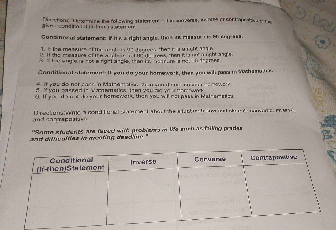 Directions: Determine the following statement if it is converse, inverse or contrapositive of the 
given conditional (if-then) statement. 
Conditional statement: If it's a right angle, then its measure is 90 degrees. 
1. If the measure of the angle is 90 degrees, then it is a right angle. 
2. If the measure of the angle is not 90 degrees, then it is not a right angle. 
3. If the angle is not a right angle, then its measure is not 90 degrees. 
Conditional statement: If you do your homework, then you will pass in Mathematics. 
4. If you do not pass in Mathematics, then you do not do your homework. 
5. If you passed in Mathematics, then you did your homework. 
6. If you do not do your homework, then you will not pass in Mathematics. 
Directions:Write a conditional statement about the situation below and state its converse, inverse, 
and contrapositive. 
“Some students are faced with problems in life such as failing grades 
and difficulties in meeting deadline.”