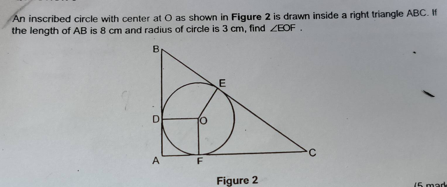 An inscribed circle with center at O as shown in Figure 2 is drawn inside a right triangle ABC. If 
the length of AB is 8 cm and radius of circle is 3 cm, find ∠ EOF. 
Figure 2