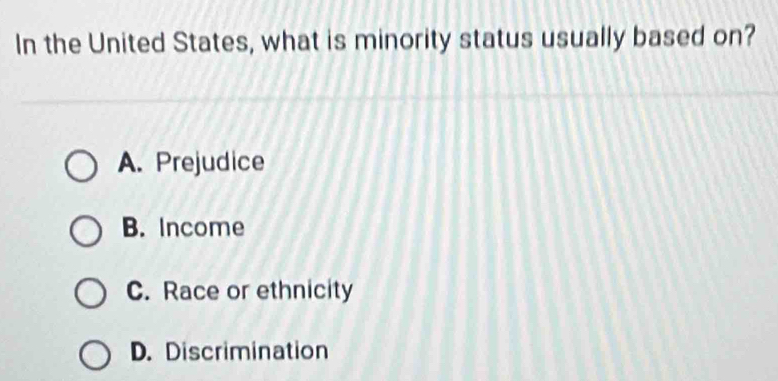 In the United States, what is minority status usually based on?
A. Prejudice
B. Income
C. Race or ethnicity
D. Discrimination