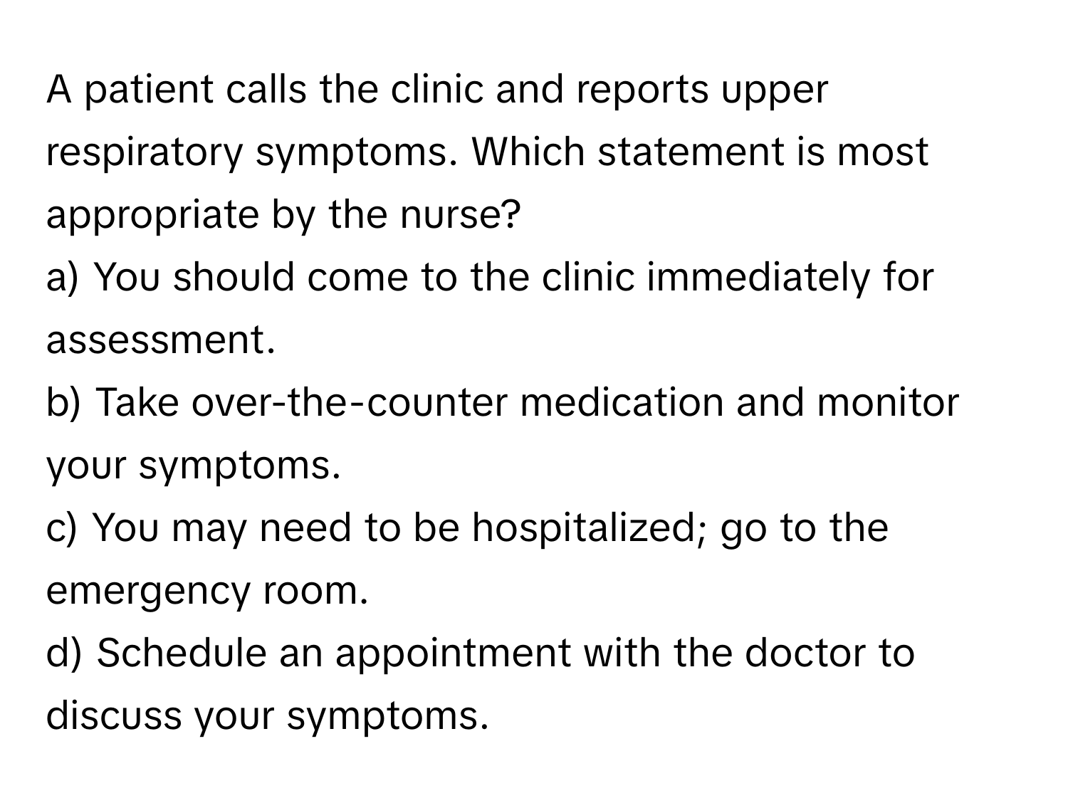 A patient calls the clinic and reports upper respiratory symptoms. Which statement is most appropriate by the nurse?

a) You should come to the clinic immediately for assessment. 
b) Take over-the-counter medication and monitor your symptoms. 
c) You may need to be hospitalized; go to the emergency room. 
d) Schedule an appointment with the doctor to discuss your symptoms.