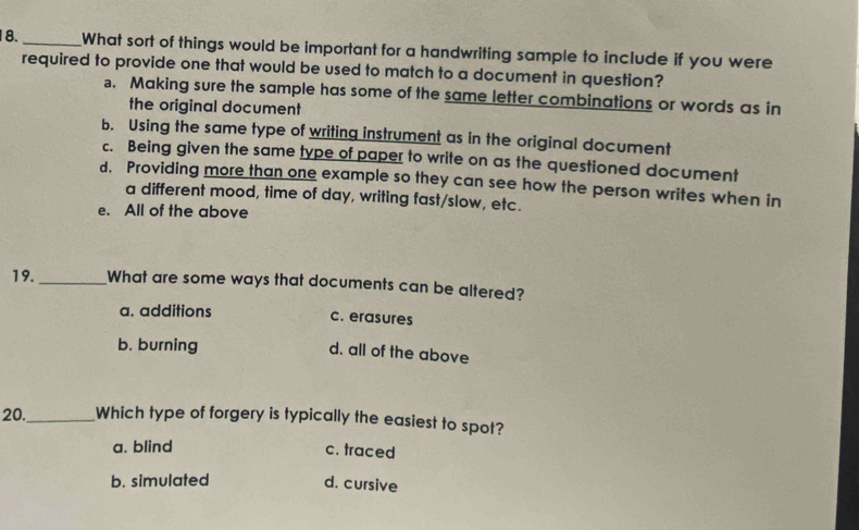 18._ What sort of things would be important for a handwriting sample to include if you were
required to provide one that would be used to match to a document in question?
a. Making sure the sample has some of the same letter combinations or words as in
the original document
b. Using the same type of writing instrument as in the original document
c. Being given the same type of paper to write on as the questioned document
d. Providing more than one example so they can see how the person writes when in
a different mood, time of day, writing fast/slow, etc.
e. All of the above
19._ What are some ways that documents can be altered?
a. additions c. erasures
b. burning
d. all of the above
20._ Which type of forgery is typically the easiest to spot?
a. blind c. traced
b. simulated d. cursive